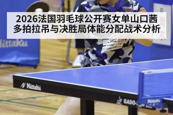 2026法国羽毛球公开赛女单山口茜多拍拉吊与决胜局体能分配战术分析